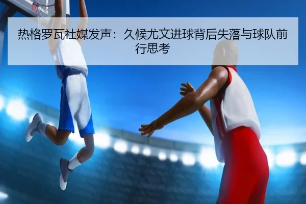 热格罗瓦社媒发声:久候尤文进球背后失落与球队前行思考